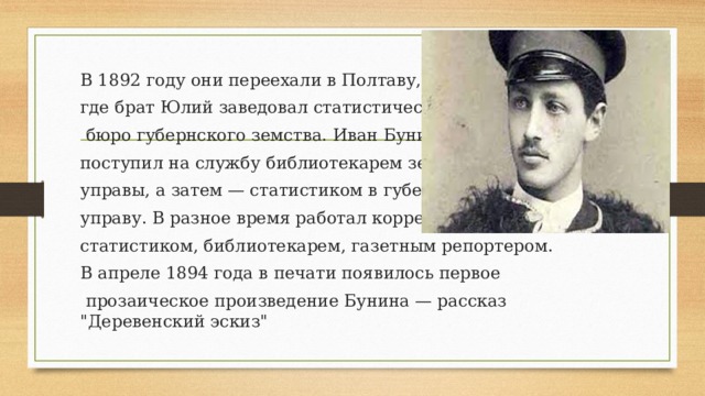 В 1892 году они переехали в Полтаву, где брат Юлий заведовал статистическим  бюро губернского земства. Иван Бунин поступил на службу библиотекарем земской управы, а затем — статистиком в губернскую управу. В разное время работал корректором, статистиком, библиотекарем, газетным репортером. В апреле 1894 года в печати появилось первое  прозаическое произведение Бунина — рассказ 