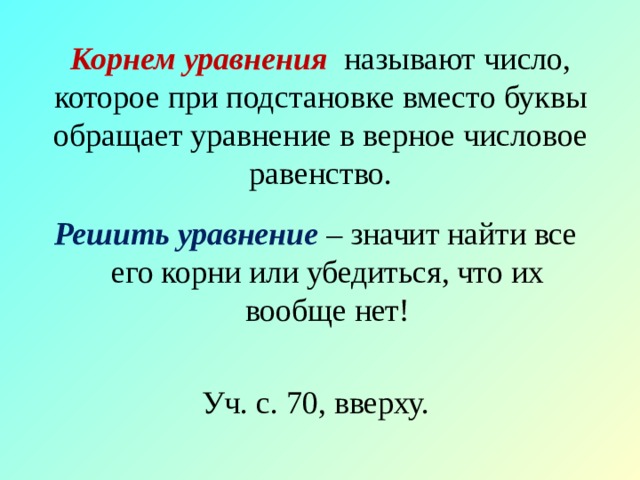 Корнем уравнения называют число, которое при подстановке вместо буквы обращает уравнение в верное числовое равенство. Решить уравнение – значит найти все его корни или убедиться, что их вообще нет! Уч. с. 70, вверху. 