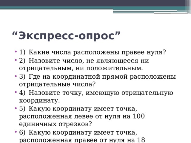 “ Экспресс-опрос” 1)  Какие числа расположены правее нуля? 2)  Назовите число, не являющееся ни отрицательным, ни положительным. 3)  Где на координатной прямой расположены отрицательные числа? 4)  Назовите точку, имеющую отрицательную координату. 5)  Какую координату имеет точка, расположенная левее от нуля на 100 единичных отрезков? 6)  Какую координату имеет точка, расположенная правее от нуля на 18 единичных отрезков? 