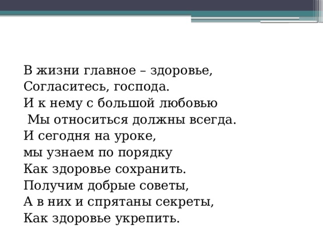 В жизни главное – здоровье, Согласитесь, господа. И к нему с большой любовью  Мы относиться должны всегда. И сегодня на уроке, мы узнаем по порядку Как здоровье сохранить. Получим добрые советы, А в них и спрятаны секреты, Как здоровье укрепить. 