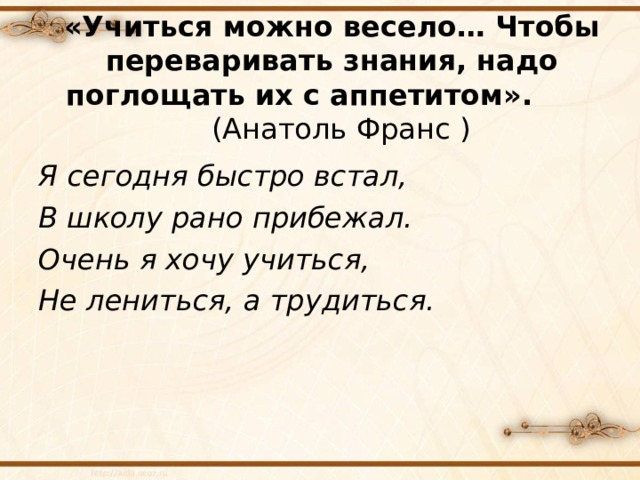   «Учиться можно весело… Чтобы переваривать знания, надо поглощать их с аппетитом». (Анатоль Франс )   Я сегодня быстро встал, В школу рано прибежал. Очень я хочу учиться, Не лениться, а трудиться.  