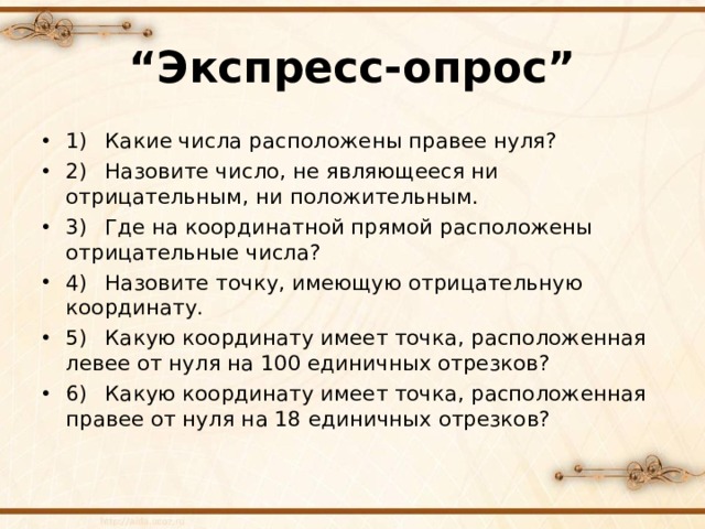 “ Экспресс-опрос” 1)  Какие числа расположены правее нуля? 2)  Назовите число, не являющееся ни отрицательным, ни положительным. 3)  Где на координатной прямой расположены отрицательные числа? 4)  Назовите точку, имеющую отрицательную координату. 5)  Какую координату имеет точка, расположенная левее от нуля на 100 единичных отрезков? 6)  Какую координату имеет точка, расположенная правее от нуля на 18 единичных отрезков?  