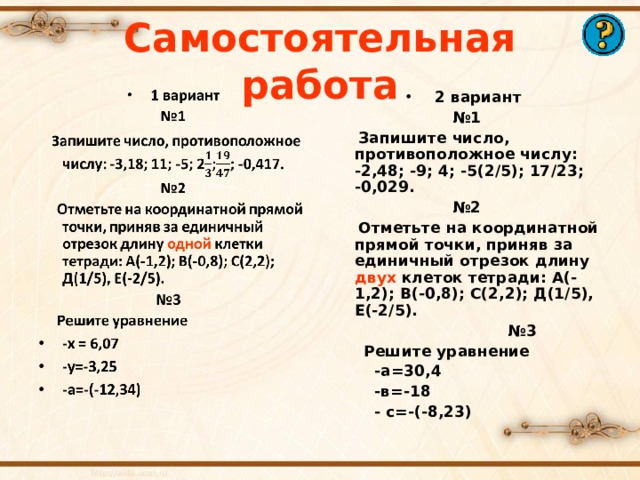 Самостоятельная работа 2 вариант № 1  Запишите число, противоположное числу: -2,48; -9; 4; -5(2/5); 17/23; -0,029. № 2  Отметьте на координатной прямой точки, приняв за единичный отрезок длину двух клеток тетради: А(-1,2); В(-0,8); С(2,2); Д(1/5), Е(-2/5). № 3  Решите уравнение  -а=30,4  -в=-18  - с=-(-8,23)     