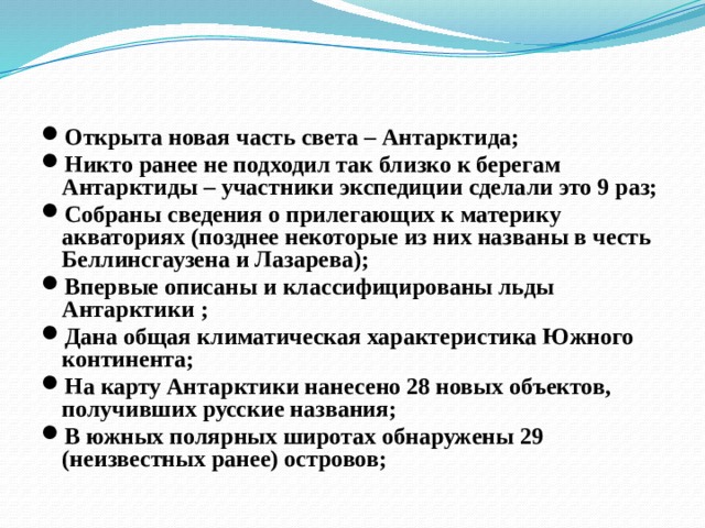 Результаты экспедиции Открыта новая часть света – Антарктида; Никто ранее не подходил так близко к берегам Антарктиды – участники экспедиции сделали это 9 раз; Собраны сведения о прилегающих к материку акваториях (позднее некоторые из них названы в честь Беллинсгаузена и Лазарева); Впервые описаны и классифицированы льды Антарктики ; Дана общая климатическая характеристика Южного континента; На карту Антарктики нанесено 28 новых объектов, получивших русские названия; В южных полярных широтах обнаружены 29 (неизвестных ранее) островов;  