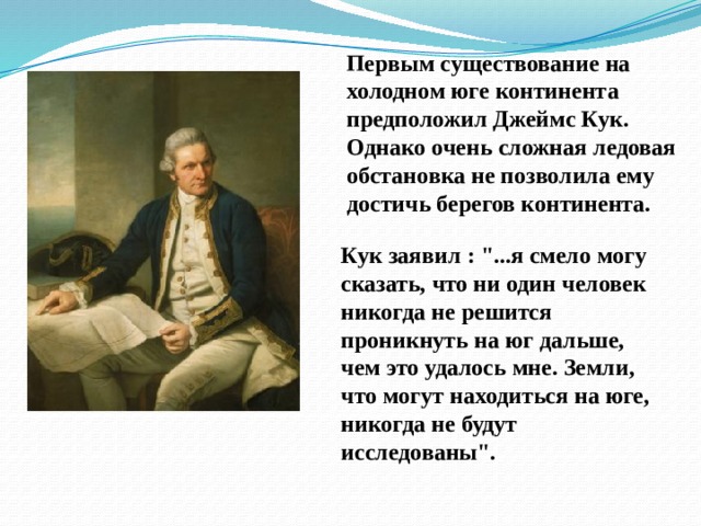 Первым существование на холодном юге континента предположил Джеймс Кук. Однако очень сложная ледовая обстановка не позволила ему достичь берегов континента.  Кук заявил : 