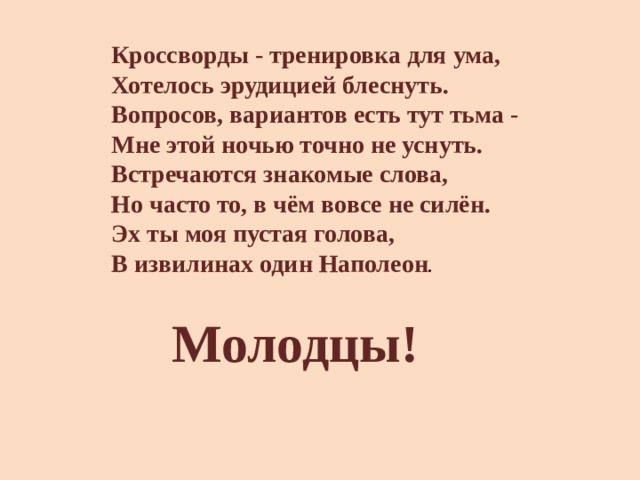 Кроссворды - тренировка для ума,   Хотелось эрудицией блеснуть.   Вопросов, вариантов есть тут тьма -   Мне этой ночью точно не уснуть.   Встречаются знакомые слова,   Но часто то, в чём вовсе не силён.   Эх ты моя пустая голова,   В извилинах один Наполеон .  Молодцы! 