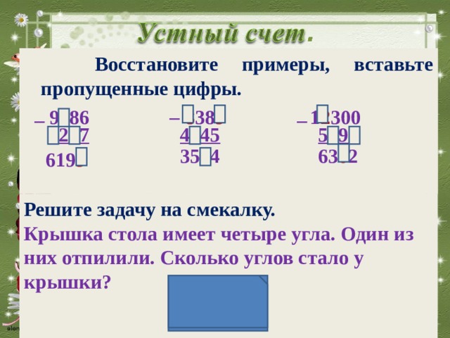  Восстановите примеры, вставьте пропущенные цифры.  9 4 86 8 38 9 1 2 300 _ _ _ 3 2 8 7 4 8 45 5 9 9 8 63 0 2 35 4 4 619 9 Решите задачу на смекалку. Крышка стола имеет четыре угла. Один из них отпилили. Сколько углов стало у крышки?   
