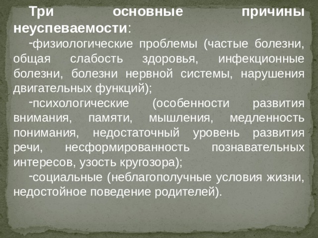 Три основные причины неуспеваемости : физиологические проблемы (частые болезни, общая слабость здоровья, инфекционные болезни, болезни нервной системы, нарушения двигательных функций); психологические (особенности развития внимания, памяти, мышления, медленность понимания, недостаточный уровень развития речи, несформированность познавательных интересов, узость кругозора); социальные (неблагополучные условия жизни, недостойное поведение родителей). 