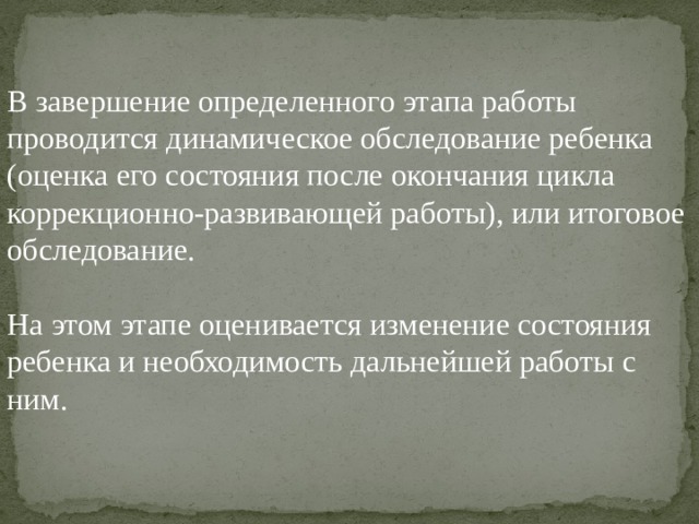 В завершение определенного этапа работы проводится динамическое обследование ребенка (оценка его состояния после окончания цикла коррекционно-развивающей работы), или итоговое обследование. На этом этапе оценивается изменение состояния ребенка и необходимость дальнейшей работы с ним. 