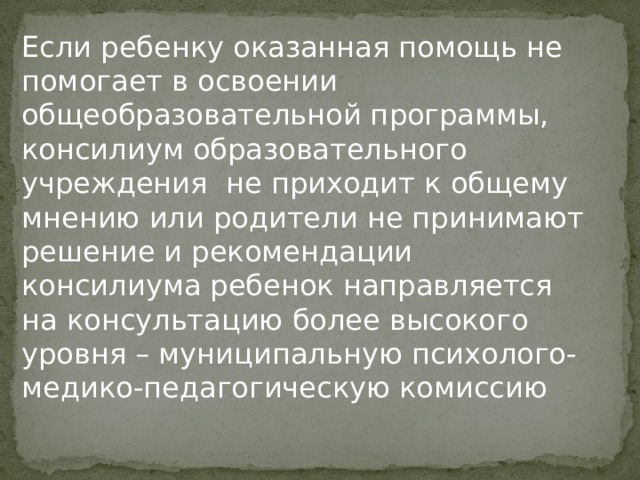 Если ребенку оказанная помощь не помогает в освоении общеобразовательной программы, консилиум образовательного учреждения не приходит к общему мнению или родители не принимают решение и рекомендации консилиума ребенок направляется на консультацию более высокого уровня – муниципальную психолого-медико-педагогическую комиссию 