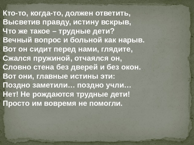 Кто-то, когда-то, должен ответить, Высветив правду, истину вскрыв, Что же такое – трудные дети? Вечный вопрос и больной как нарыв. Вот он сидит перед нами, глядите, Сжался пружиной, отчаялся он, Словно стена без дверей и без окон. Вот они, главные истины эти: Поздно заметили… поздно учли… Нет! Не рождаются трудные дети! Просто им вовремя не помогли. 