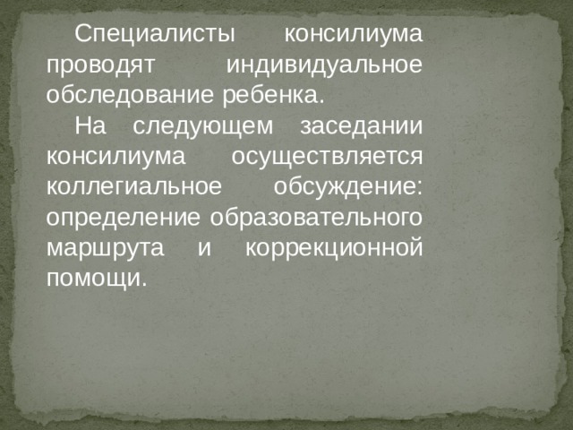 Специалисты консилиума проводят индивидуальное обследование ребенка. На следующем заседании консилиума осуществляется коллегиальное обсуждение: определение образовательного маршрута и коррекционной помощи. 