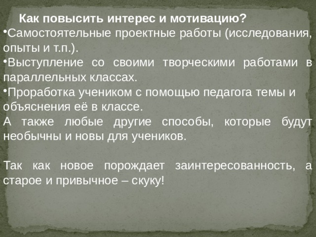  Как повысить интерес и мотивацию? Самостоятельные проектные работы (исследования, опыты и т.п.). Выступление со своими творческими работами в параллельных классах. Проработка учеником с помощью педагога темы и объяснения её в классе. А также любые другие способы, которые будут необычны и новы для учеников. Так как новое порождает заинтересованность, а старое и привычное – скуку! 
