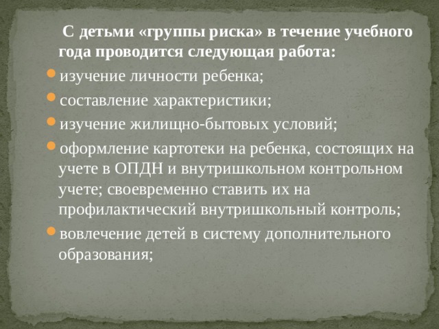  С детьми «группы риска» в течение учебного года проводится следующая работа: изучение личности ребенка; составление характеристики; изучение жилищно-бытовых условий; оформление картотеки на ребенка, состоящих на учете в ОПДН и внутришкольном контрольном учете; своевременно ставить их на профилактический внутришкольный контроль; вовлечение детей в систему дополнительного образования; 