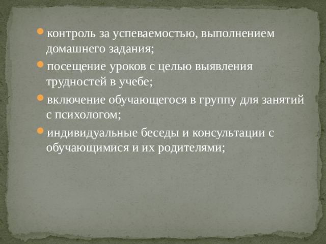контроль за успеваемостью, выполнением домашнего задания; посещение уроков с целью выявления трудностей в учебе; включение обучающегося в группу для занятий с психологом; индивидуальные беседы и консультации с обучающимися и их родителями; 