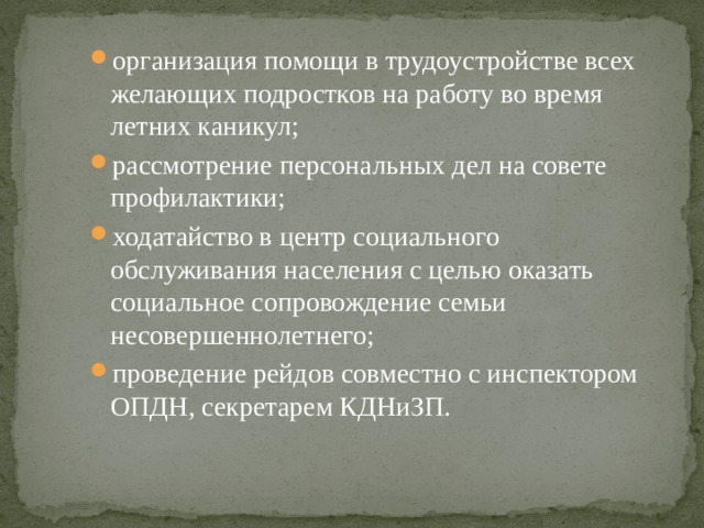 организация помощи в трудоустройстве всех желающих подростков на работу во время летних каникул; рассмотрение персональных дел на совете профилактики; ходатайство в центр социального обслуживания населения с целью оказать социальное сопровождение семьи несовершеннолетнего; проведение рейдов совместно с инспектором ОПДН, секретарем КДНиЗП. 