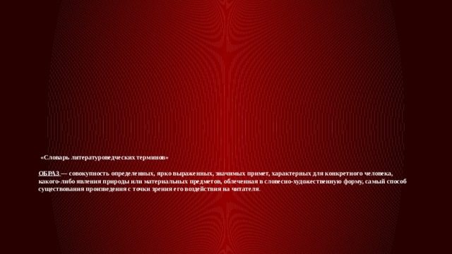  «Словарь литературоведческих терминов»   ОБРАЗ — совокупность определенных, ярко выраженных, значимых примет, характерных для конкретного человека, какого-либо явления природы или материальных предметов, облеченная в словесно-художественную форму, самый способ существования произведения с точки зрения его воздействия на читателя . 