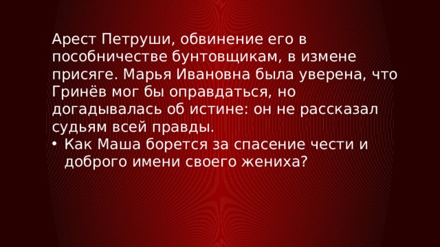 Арест Петруши, обвинение его в пособничестве бунтовщикам, в измене присяге. Марья Ивановна была уверена, что Гринёв мог бы оправдаться, но догадывалась об истине: он не рассказал судьям всей правды. Как Маша борется за спасение чести и доброго имени своего жениха? 
