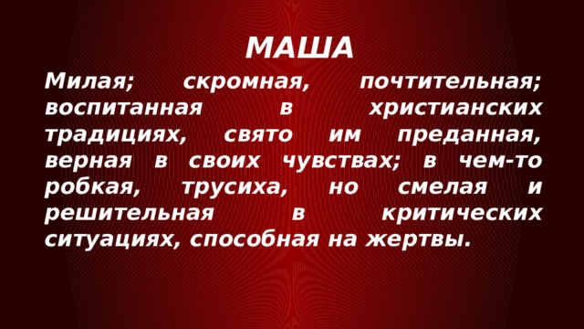 МАША Милая; скромная, почтительная; воспитанная в христианских традициях, свято им преданная, верная в своих чувствах; в чем-то робкая, трусиха, но смелая и решительная в критических ситуациях, способная на жертвы. 