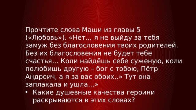 Прочтите слова Маши из главы 5 («Любовь»). «Нет… я не выйду за тебя замуж без благословения твоих родителей. Без их благословения не будет тебе счастья… Коли найдёшь себе суженую, коли полюбишь другую – бог с тобою, Пётр Андреич, а я за вас обоих..» Тут она заплакала и ушла…» Какие душевные качества героини раскрываются в этих словах? 