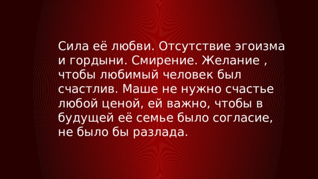 Сила её любви. Отсутствие эгоизма и гордыни. Смирение. Желание , чтобы любимый человек был счастлив. Маше не нужно счастье любой ценой, ей важно, чтобы в будущей её семье было согласие, не было бы разлада. 