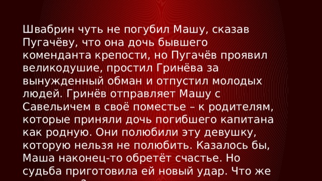 Швабрин чуть не погубил Машу, сказав Пугачёву, что она дочь бывшего коменданта крепости, но Пугачёв проявил великодушие, простил Гринёва за вынужденный обман и отпустил молодых людей. Гринёв отправляет Машу с Савельичем в своё поместье – к родителям, которые приняли дочь погибшего капитана как родную. Они полюбили эту девушку, которую нельзя не полюбить. Казалось бы, Маша наконец-то обретёт счастье. Но судьба приготовила ей новый удар. Что же случилось? 