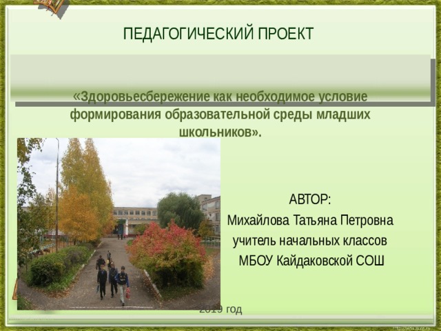   ПЕДАГОГИЧЕСКИЙ ПРОЕКТ    « Здоровьесбережение как необходимое условие формирования образовательной среды младших школьников». АВТОР: Михайлова Татьяна Петровна учитель начальных классов  МБОУ Кайдаковской СОШ 2019 год http://aida.ucoz.ru 