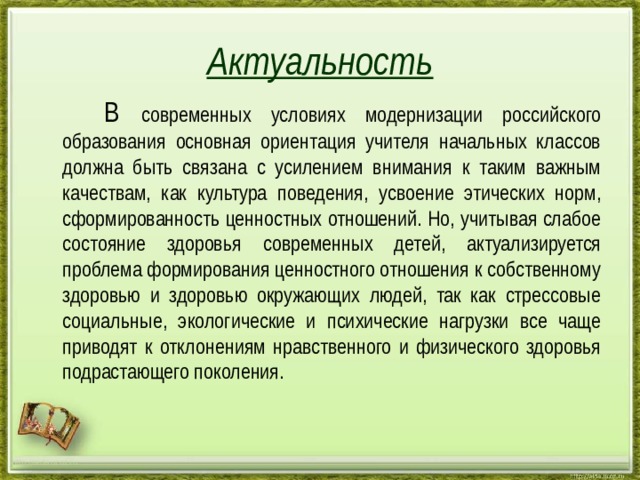 Актуальность  В современных условиях модернизации российского образования основная ориентация учителя начальных классов должна быть связана с усилением внимания к таким важным качествам, как культура поведения, усвоение этических норм, сформированность ценностных отношений. Но, учитывая слабое состояние здоровья современных детей, актуализируется проблема формирования ценностного отношения к собственному здоровью и здоровью окружающих людей, так как стрессовые социальные, экологические и психические нагрузки все чаще приводят к отклонениям нравственного и физического здоровья подрастающего поколения. http://aida.ucoz.ru 