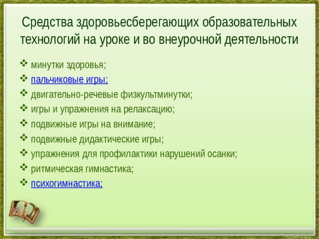 Средства здоровьесберегающих образовательных технологий на уроке и во внеурочной деятельности минутки здоровья; пальчиковые игры; двигательно-речевые физкультминутки; игры и упражнения на релаксацию; подвижные игры на внимание; подвижные дидактические игры; упражнения для профилактики нарушений осанки; ритмическая гимнастика; психогимнастика ; 