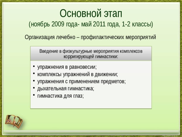 Основной этап  (ноябрь 2009 года- май 2011 года, 1-2 классы)  Организация лечебно – профилактических мероприятий Введение в физкультурные мероприятия комплексов корригирующей гимнастики: упражнения в равновесии; комплексы упражнений в движении; упражнения с применением предметов; дыхатeльная гимнастика; гимнастика для глаз; упражнения в равновесии; комплексы упражнений в движении; упражнения с применением предметов; дыхатeльная гимнастика; гимнастика для глаз; 