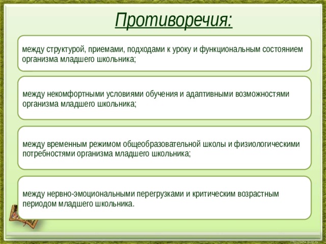  Противоречия:   между структурой, приемами, подходами к уроку и функциональным состоянием организма младшего школьника; между некомфортными условиями обучения и адаптивными возможностями организма младшего школьника; между временным режимом общеобразовательной школы и физиологическими потребностями организма младшего школьника; между нервно-эмоциональными перегрузками и критическим возрастным периодом младшего школьника. 