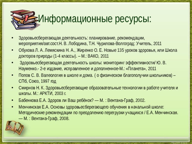 Информационные ресурсы: Здоровьесберегающая деятельность: планирование, рекомендации, мероприятия/авт.сост.Н. В. Лободина, Т.Н. Чурилова-Волгоград: Учитель, 2011 Обухова Л. А. Лемяскина Н. А., Жиренко О. Е. Новые 135 уроков здоровья, или Школа докторов природы (1-4 классы). – М.: ВАКО, 2011  Здоровьесберегающая деятельность школы: мониторинг эффективности/ Ю. В. Науменко.- 2-е издание, исправленное и дополненное-М.: «Планета», 2011 Попов С. В. Валеология в школе и дома. ( о физическом благополучии школьников) – СПб, Союз, 1997 год Смирнов Н. К. Здоровьесберегающие образовательные технологии в работе учителя и школы. М.: АРКТИ, 2003 г. Бабенкова Е.А. Здоров ли Ваш ребёнок? — М. : Вентана-Граф, 2002. Менчинская Е.А. Основы здоровьесберегающего обучения в начальной школе: Методические рекомендации по преодолению пере­грузки учащихся / Е.А. Менчинская. — М. : Вентана-Граф, 2008. 