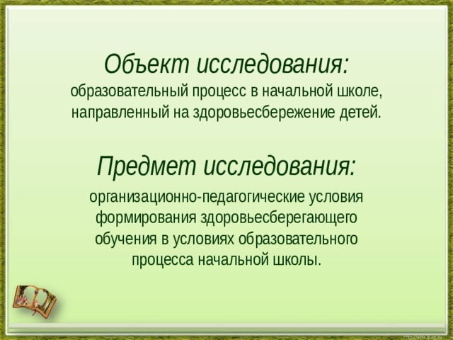 Объект исследования:  образовательный процесс в начальной школе, направленный на здоровьесбережение детей.   Предмет исследования: организационно-педагогические условия формирования здоровьесберегающего обучения в условиях образовательного процесса начальной школы.   