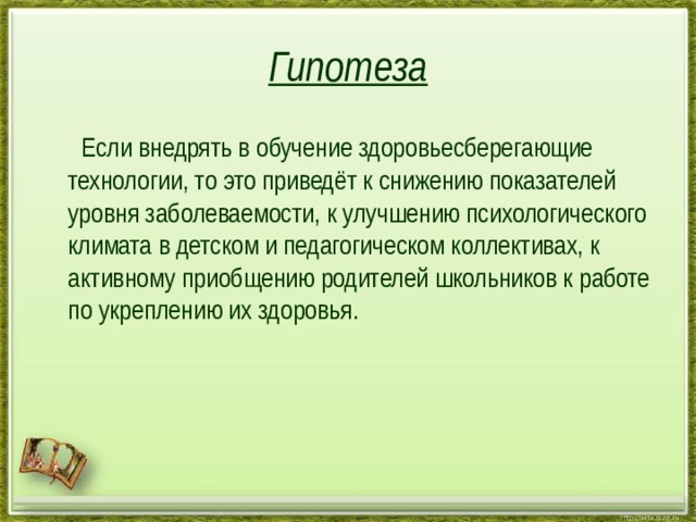 Гипотеза  Если внедрять в обучение здоровьесберегающие технологии, то это приведёт к снижению показателей уровня заболеваемости, к улучшению психологического климата в детском и педагогическом коллективах, к активному приобщению родителей школьников к работе по укреплению их здоровья. 