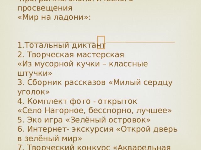   План  программы экологического просвещения  «Мир на ладони»:    1.Тотальный диктант  2. Творческая мастерская  «Из мусорной кучки – классные штучки»  3. Сборник рассказов «Милый сердцу уголок»  4. Комплект фото - открыток  «Село Нагорное, бесспорно, лучшее»  5. Эк о игра «Зелёный островок»  6. Интернет - экскурсия «Открой дверь в зелёный мир»  7. Творческий конкурс «Акварельная поляна»   
