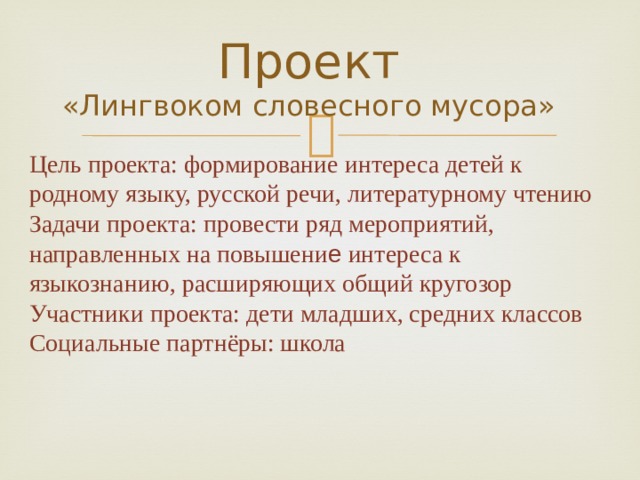 Проект  «Лингвоком словесного мусора» Цель проекта: формирование интереса детей к родному языку, русской речи, литературному чтению Задачи проекта: провести ряд мероприятий, направленных на повышени е интереса к языкознанию, расширяющих общий кругозор Участники проекта: дети младших, средних классов  Социальные партнёры: школа 