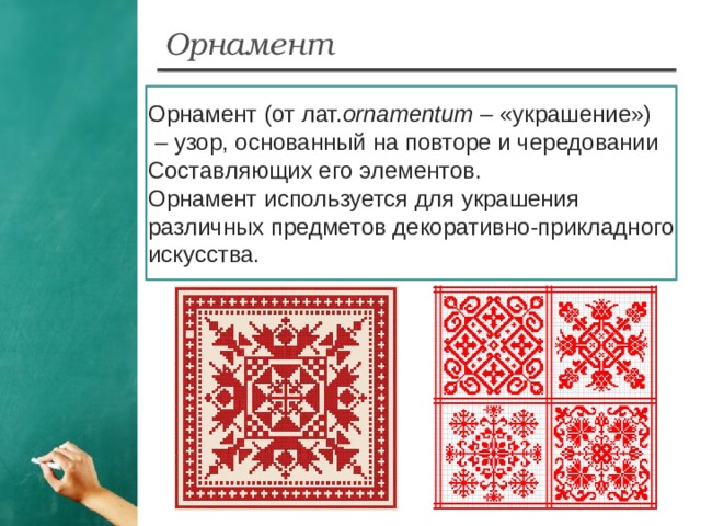 Орнамент Орнамент (от лат. ornamentum – «украшение») – узор, основанный на повторе и чередовании Составляющих его элементов. Орнамент используется для украшения различных предметов декоративно-прикладного искусства.  