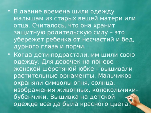 В давние времена шили одежду малышам из старых вещей матери или отца. Считалось, что она хранит защитную родительскую силу – это убережет ребенка от несчастий и бед, дурного глаза и порчи. Когда дети подрастали, им шили свою одежду. Для девочек на поневе – женской шерстяной юбке – вышивали растительные орнаменты. Мальчиков охраняли символы огня, солнца, изображения животных, колокольчики-бубенчики. Вышивка на детской одежде всегда была красного цвета. 