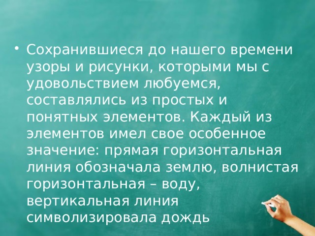 Сохранившиеся до нашего времени узоры и рисунки, которыми мы с удовольствием любуемся, составлялись из простых и понятных элементов. Каждый из элементов имел свое особенное значение: прямая горизонтальная линия обозначала землю, волнистая горизонтальная – воду, вертикальная линия символизировала дождь 
