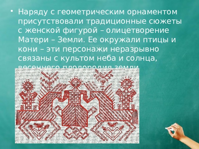Наряду с геометрическим орнаментом присутствовали традиционные сюжеты с женской фигурой – олицетворение Матери – Земли. Ее окружали птицы и кони – эти персонажи неразрывно связаны с культом неба и солнца, весеннего плодородия земли 