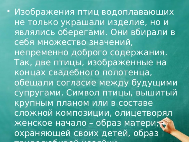 Изображения птиц водоплавающих не только украшали изделие, но и являлись оберегами. Они вбирали в себя множество значений, непременно доброго содержания. Так, две птицы, изображенные на концах свадебного полотенца, обещали согласие между будущими супругами. Символ птицы, вышитый крупным планом или в составе сложной композиции, олицетворял женское начало – образ матери, охраняющей своих детей, образ трудолюбивой хозяйки. 