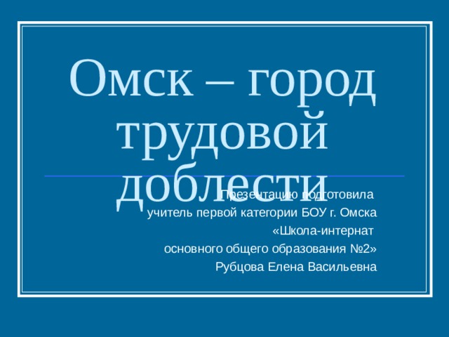Омск – город трудовой доблести Презентацию подготовила учитель первой категории БОУ г. Омска  «Школа-интернат основного общего образования №2»  Рубцова Елена Васильевна 