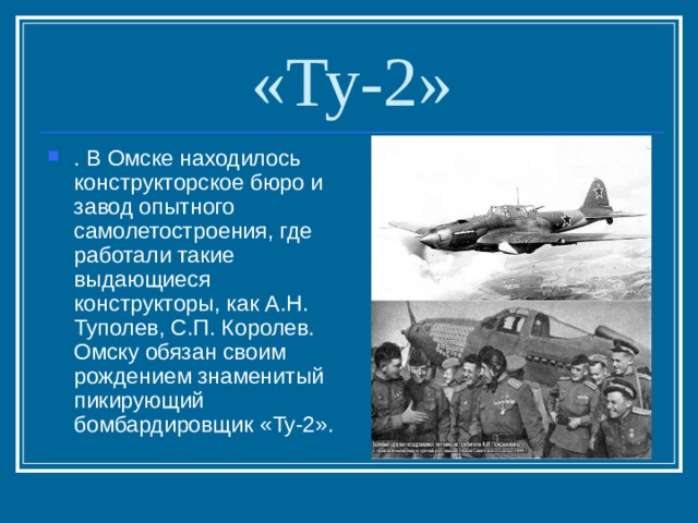 «Ту-2» . В Омске находилось конструкторское бюро и завод опытного самолетостроения, где работали такие выдающиеся конструкторы, как А.Н. Туполев, С.П. Королев. Омску обязан своим рождением знаменитый пикирующий бомбардировщик «Ту-2». 