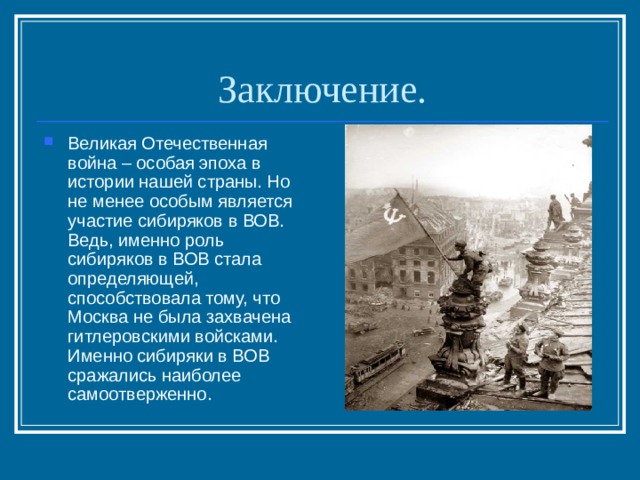 Заключение. Великая Отечественная война – особая эпоха в истории нашей страны. Но не менее особым является участие сибиряков в ВОВ. Ведь, именно роль сибиряков в ВОВ стала определяющей, способствовала тому, что Москва не была захвачена гитлеровскими войсками. Именно сибиряки в ВОВ сражались наиболее самоотверженно. 