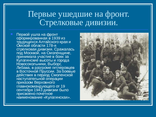 Первые ушедшие на фронт. Стрелковые дивизии. Первой ушла на фронт сформированная в 1939 из трудящихся Алтайского края и Омской области 178-я стрелковая дивизия. Сражалась под Москвой, на Смоленщине, принимала участие в боях за Кулагинские высоты и города Новосокольники, Выборг, Либава, в разгроме гитлеровцев в Восточной Пруссии. За боевые действия в период Смоленской наступательной операции приказом Верховного главнокомандующего от 19 сентября 1943 дивизии было присвоено почетное наименование «Кулагинская». 