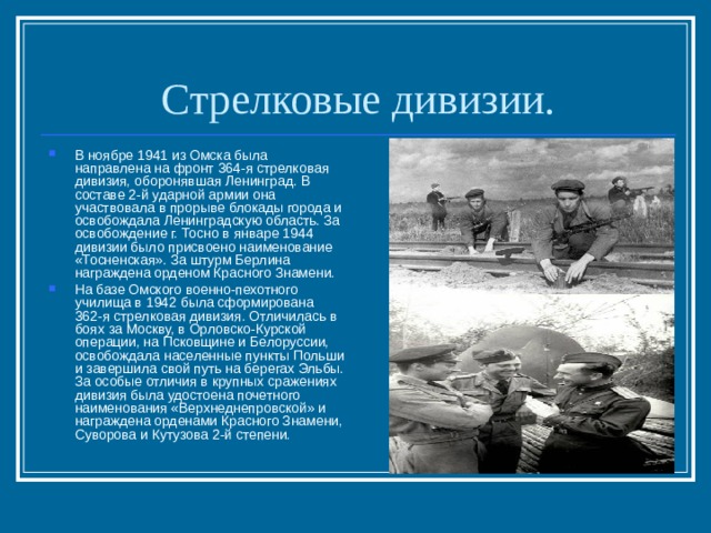 Стрелковые дивизии. В ноябре 1941 из Омска была направлена на фронт 364-я стрелковая дивизия, оборонявшая Ленинград. В составе 2-й ударной армии она участвовала в прорыве блокады города и освобождала Ленинградскую область. За освобождение г. Тосно в январе 1944 дивизии было присвоено наименование «Тосненская». За штурм Берлина награждена орденом Красного Знамени. На базе Омского военно-пехотного училища в 1942 была сформирована 362-я стрелковая дивизия. Отличилась в боях за Москву, в Орловско-Курской операции, на Псковщине и Белоруссии, освобождала населенные пункты Польши и завершила свой путь на берегах Эльбы. За особые отличия в крупных сражениях дивизия была удостоена почетного наименования «Верхнеднепровской» и награждена орденами Красного Знамени, Суворова и Кутузова 2-й степени. 