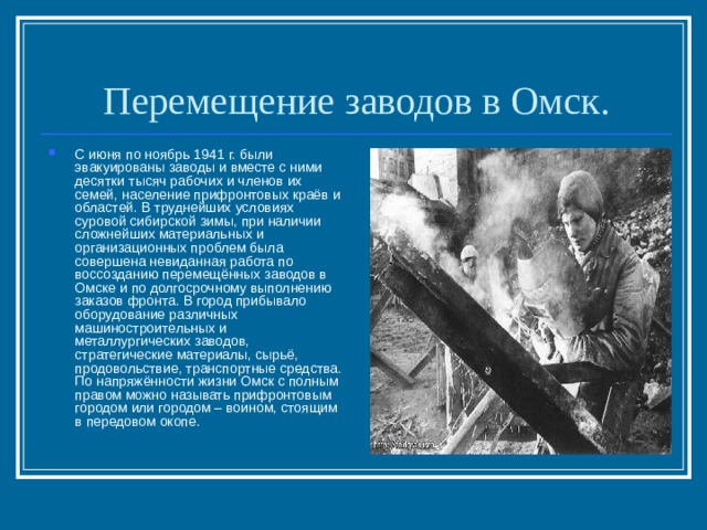 Перемещение заводов в Омск. С июня по ноябрь 1941 г. были эвакуированы заводы и вместе с ними десятки тысяч рабочих и членов их семей, население прифронтовых краёв и областей. В труднейших условиях суровой сибирской зимы, при наличии сложнейших материальных и организационных проблем была совершена невиданная работа по воссозданию перемещённых заводов в Омске и по долгосрочному выполнению заказов фронта. В город прибывало оборудование различных машиностроительных и металлургических заводов, стратегические материалы, сырьё, продовольствие, транспортные средства.  По напряжённости жизни Омск с полным правом можно называть прифронтовым городом или городом – воином, стоящим в передовом окопе. 