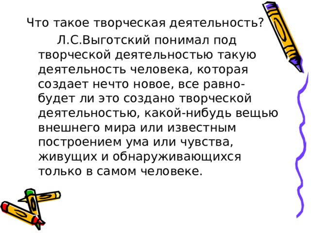 Что такое творческая деятельность?  Л.С.Выготский понимал под творческой деятельностью такую деятельность человека, которая создает нечто новое, все равно- будет ли это создано творческой деятельностью, какой-нибудь вещью внешнего мира или известным построением ума или чувства, живущих и обнаруживающихся только в самом человеке. 