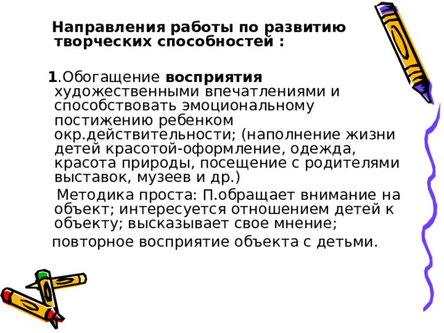  Направления работы по развитию творческих способностей :   1 .Обогащение восприятия художественными впечатлениями и способствовать эмоциональному постижению ребенком окр.действительности; (наполнение жизни детей красотой-оформление, одежда, красота природы, посещение с родителями выставок, музеев и др.)  Методика проста: П.обращает внимание на объект; интересуется отношением детей к объекту; высказывает свое мнение;  повторное восприятие объекта с детьми. 