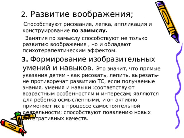  2. Развитие воображения;  Способствуют рисование, лепка, аппликация и конструирование по замыслу.  Занятия по замыслу способствуют не только развитию воображения , но и обладают психотерапевтическим эффектом.  3. Формирование изобразительных умений и навыков. Это значит, что прямые указания детям - как рисовать, лепить, вырезать- не противоречат развитию ТС, если получаемые знания, умения и навыки :соответствуют возрастным особенностям и интересам; являются для ребенка осмысленными, и он активно применяет их в процессе самостоятельной деятельности; способствуют появлению новых интегративных качеств. 